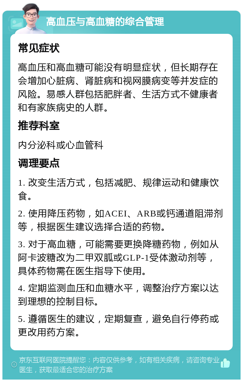 高血压与高血糖的综合管理 常见症状 高血压和高血糖可能没有明显症状，但长期存在会增加心脏病、肾脏病和视网膜病变等并发症的风险。易感人群包括肥胖者、生活方式不健康者和有家族病史的人群。 推荐科室 内分泌科或心血管科 调理要点 1. 改变生活方式，包括减肥、规律运动和健康饮食。 2. 使用降压药物，如ACEI、ARB或钙通道阻滞剂等，根据医生建议选择合适的药物。 3. 对于高血糖，可能需要更换降糖药物，例如从阿卡波糖改为二甲双胍或GLP-1受体激动剂等，具体药物需在医生指导下使用。 4. 定期监测血压和血糖水平，调整治疗方案以达到理想的控制目标。 5. 遵循医生的建议，定期复查，避免自行停药或更改用药方案。