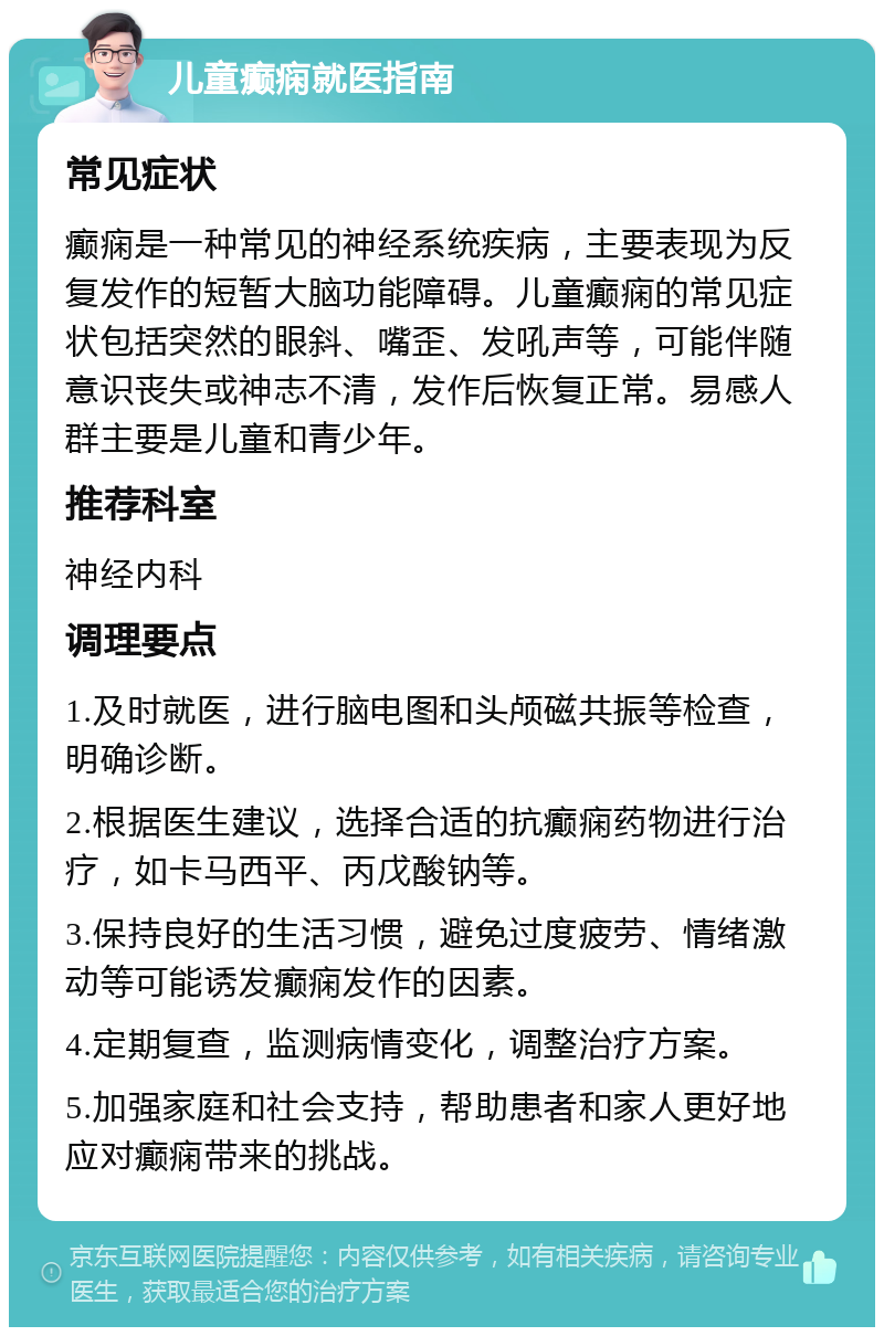 儿童癫痫就医指南 常见症状 癫痫是一种常见的神经系统疾病，主要表现为反复发作的短暂大脑功能障碍。儿童癫痫的常见症状包括突然的眼斜、嘴歪、发吼声等，可能伴随意识丧失或神志不清，发作后恢复正常。易感人群主要是儿童和青少年。 推荐科室 神经内科 调理要点 1.及时就医，进行脑电图和头颅磁共振等检查，明确诊断。 2.根据医生建议，选择合适的抗癫痫药物进行治疗，如卡马西平、丙戊酸钠等。 3.保持良好的生活习惯，避免过度疲劳、情绪激动等可能诱发癫痫发作的因素。 4.定期复查，监测病情变化，调整治疗方案。 5.加强家庭和社会支持，帮助患者和家人更好地应对癫痫带来的挑战。