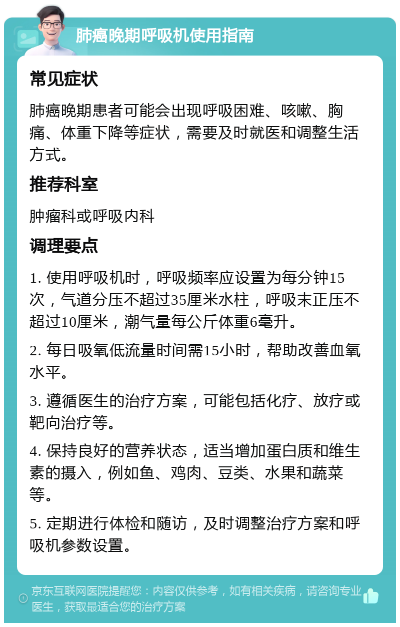 肺癌晚期呼吸机使用指南 常见症状 肺癌晚期患者可能会出现呼吸困难、咳嗽、胸痛、体重下降等症状，需要及时就医和调整生活方式。 推荐科室 肿瘤科或呼吸内科 调理要点 1. 使用呼吸机时，呼吸频率应设置为每分钟15次，气道分压不超过35厘米水柱，呼吸末正压不超过10厘米，潮气量每公斤体重6毫升。 2. 每日吸氧低流量时间需15小时，帮助改善血氧水平。 3. 遵循医生的治疗方案，可能包括化疗、放疗或靶向治疗等。 4. 保持良好的营养状态，适当增加蛋白质和维生素的摄入，例如鱼、鸡肉、豆类、水果和蔬菜等。 5. 定期进行体检和随访，及时调整治疗方案和呼吸机参数设置。