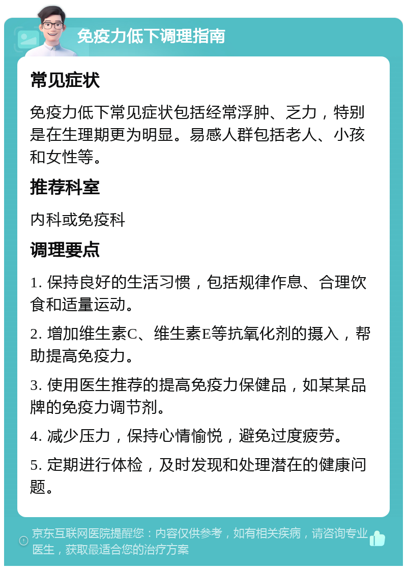 免疫力低下调理指南 常见症状 免疫力低下常见症状包括经常浮肿、乏力，特别是在生理期更为明显。易感人群包括老人、小孩和女性等。 推荐科室 内科或免疫科 调理要点 1. 保持良好的生活习惯，包括规律作息、合理饮食和适量运动。 2. 增加维生素C、维生素E等抗氧化剂的摄入，帮助提高免疫力。 3. 使用医生推荐的提高免疫力保健品，如某某品牌的免疫力调节剂。 4. 减少压力，保持心情愉悦，避免过度疲劳。 5. 定期进行体检，及时发现和处理潜在的健康问题。