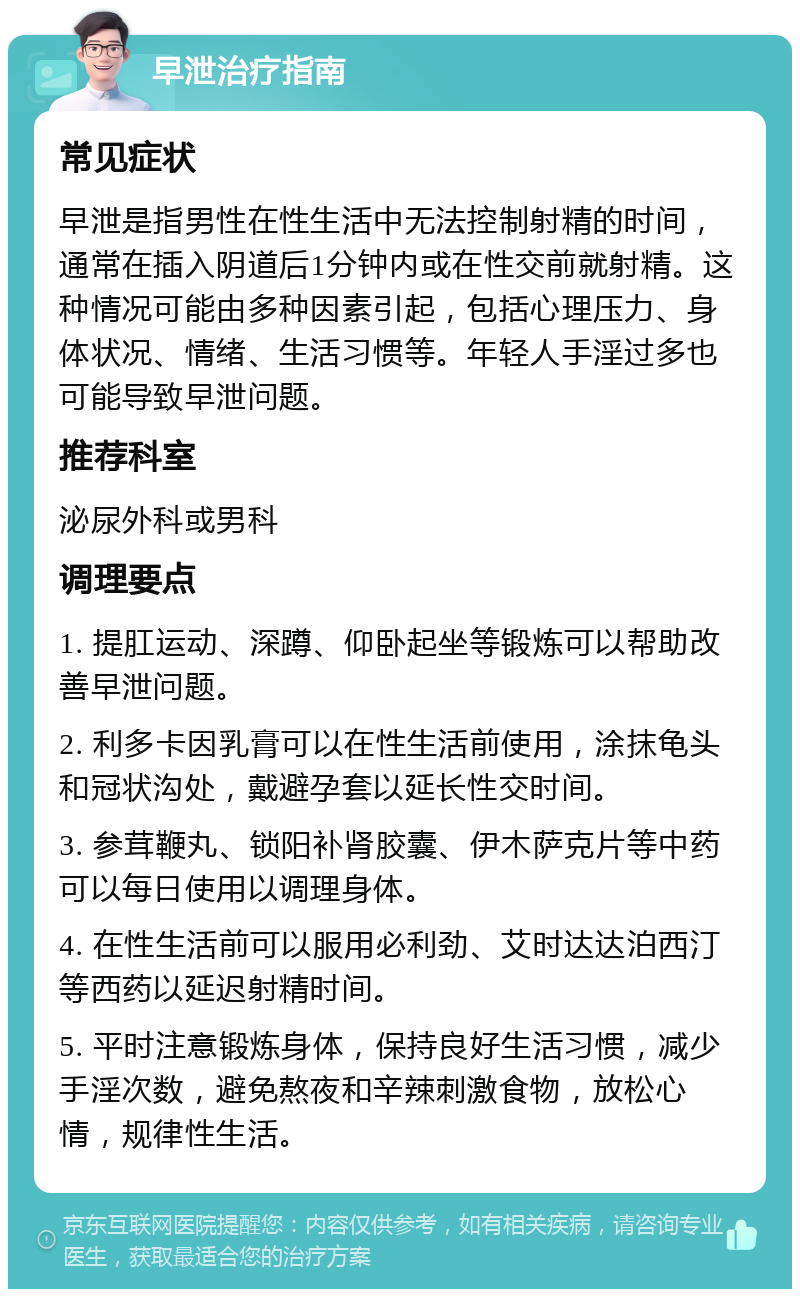 早泄治疗指南 常见症状 早泄是指男性在性生活中无法控制射精的时间，通常在插入阴道后1分钟内或在性交前就射精。这种情况可能由多种因素引起，包括心理压力、身体状况、情绪、生活习惯等。年轻人手淫过多也可能导致早泄问题。 推荐科室 泌尿外科或男科 调理要点 1. 提肛运动、深蹲、仰卧起坐等锻炼可以帮助改善早泄问题。 2. 利多卡因乳膏可以在性生活前使用，涂抹龟头和冠状沟处，戴避孕套以延长性交时间。 3. 参茸鞭丸、锁阳补肾胶囊、伊木萨克片等中药可以每日使用以调理身体。 4. 在性生活前可以服用必利劲、艾时达达泊西汀等西药以延迟射精时间。 5. 平时注意锻炼身体，保持良好生活习惯，减少手淫次数，避免熬夜和辛辣刺激食物，放松心情，规律性生活。