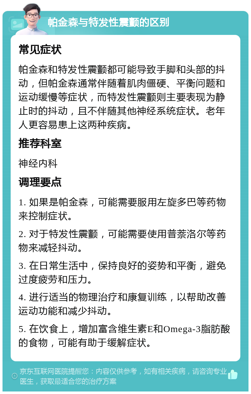 帕金森与特发性震颤的区别 常见症状 帕金森和特发性震颤都可能导致手脚和头部的抖动，但帕金森通常伴随着肌肉僵硬、平衡问题和运动缓慢等症状，而特发性震颤则主要表现为静止时的抖动，且不伴随其他神经系统症状。老年人更容易患上这两种疾病。 推荐科室 神经内科 调理要点 1. 如果是帕金森，可能需要服用左旋多巴等药物来控制症状。 2. 对于特发性震颤，可能需要使用普萘洛尔等药物来减轻抖动。 3. 在日常生活中，保持良好的姿势和平衡，避免过度疲劳和压力。 4. 进行适当的物理治疗和康复训练，以帮助改善运动功能和减少抖动。 5. 在饮食上，增加富含维生素E和Omega-3脂肪酸的食物，可能有助于缓解症状。