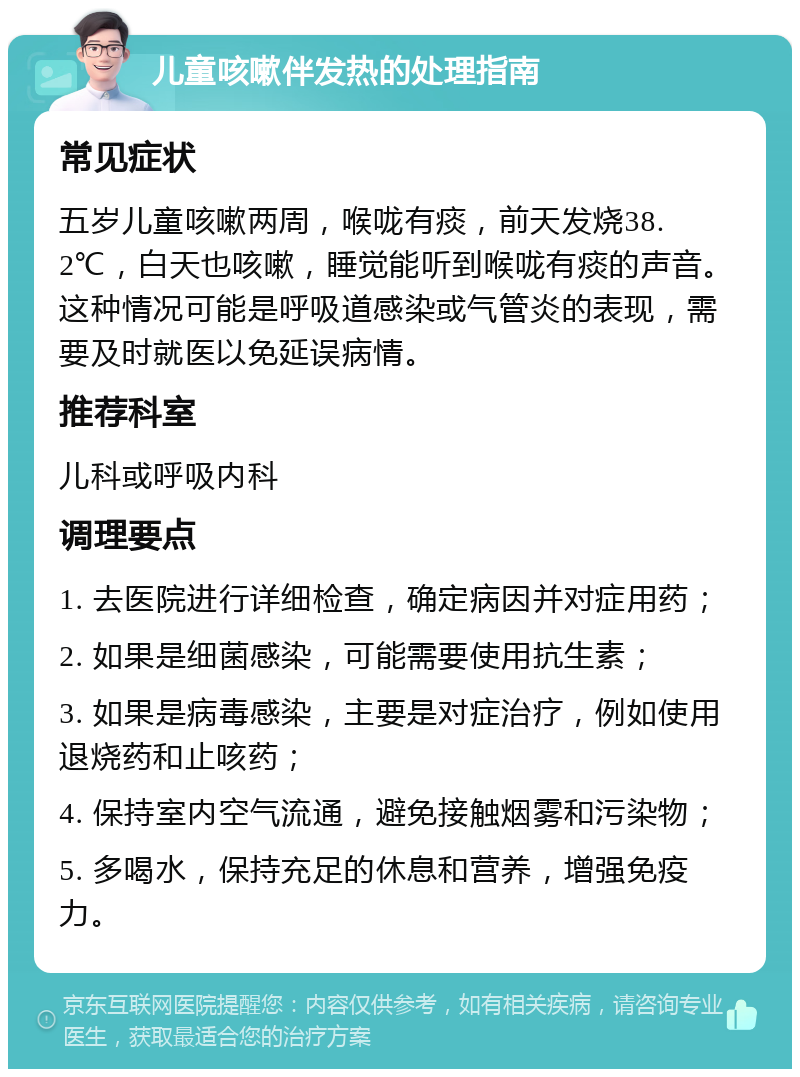 儿童咳嗽伴发热的处理指南 常见症状 五岁儿童咳嗽两周，喉咙有痰，前天发烧38.2℃，白天也咳嗽，睡觉能听到喉咙有痰的声音。这种情况可能是呼吸道感染或气管炎的表现，需要及时就医以免延误病情。 推荐科室 儿科或呼吸内科 调理要点 1. 去医院进行详细检查，确定病因并对症用药； 2. 如果是细菌感染，可能需要使用抗生素； 3. 如果是病毒感染，主要是对症治疗，例如使用退烧药和止咳药； 4. 保持室内空气流通，避免接触烟雾和污染物； 5. 多喝水，保持充足的休息和营养，增强免疫力。