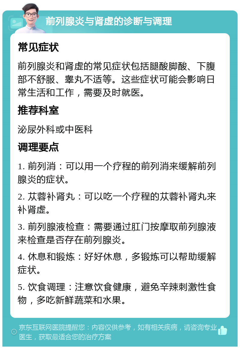 前列腺炎与肾虚的诊断与调理 常见症状 前列腺炎和肾虚的常见症状包括腿酸脚酸、下腹部不舒服、睾丸不适等。这些症状可能会影响日常生活和工作，需要及时就医。 推荐科室 泌尿外科或中医科 调理要点 1. 前列消：可以用一个疗程的前列消来缓解前列腺炎的症状。 2. 苁蓉补肾丸：可以吃一个疗程的苁蓉补肾丸来补肾虚。 3. 前列腺液检查：需要通过肛门按摩取前列腺液来检查是否存在前列腺炎。 4. 休息和锻炼：好好休息，多锻炼可以帮助缓解症状。 5. 饮食调理：注意饮食健康，避免辛辣刺激性食物，多吃新鲜蔬菜和水果。