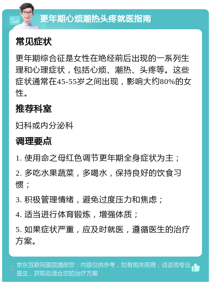 更年期心烦潮热头疼就医指南 常见症状 更年期综合征是女性在绝经前后出现的一系列生理和心理症状，包括心烦、潮热、头疼等。这些症状通常在45-55岁之间出现，影响大约80%的女性。 推荐科室 妇科或内分泌科 调理要点 1. 使用命之母红色调节更年期全身症状为主； 2. 多吃水果蔬菜，多喝水，保持良好的饮食习惯； 3. 积极管理情绪，避免过度压力和焦虑； 4. 适当进行体育锻炼，增强体质； 5. 如果症状严重，应及时就医，遵循医生的治疗方案。