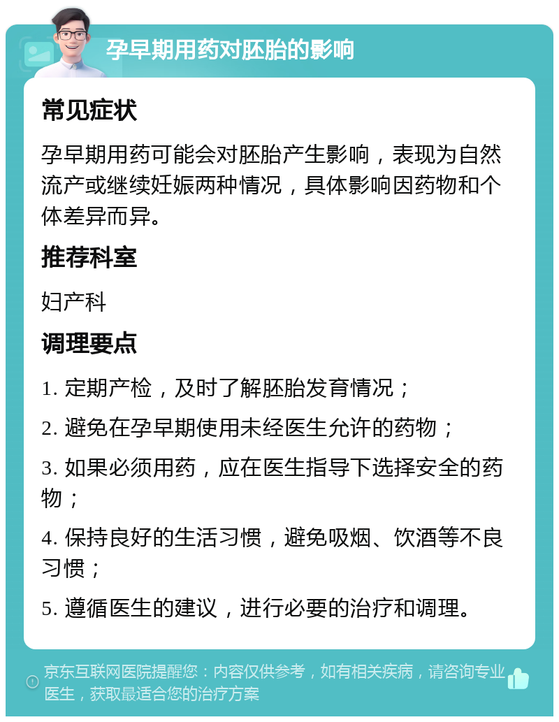 孕早期用药对胚胎的影响 常见症状 孕早期用药可能会对胚胎产生影响，表现为自然流产或继续妊娠两种情况，具体影响因药物和个体差异而异。 推荐科室 妇产科 调理要点 1. 定期产检，及时了解胚胎发育情况； 2. 避免在孕早期使用未经医生允许的药物； 3. 如果必须用药，应在医生指导下选择安全的药物； 4. 保持良好的生活习惯，避免吸烟、饮酒等不良习惯； 5. 遵循医生的建议，进行必要的治疗和调理。