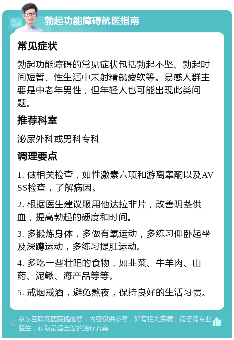 勃起功能障碍就医指南 常见症状 勃起功能障碍的常见症状包括勃起不坚、勃起时间短暂、性生活中未射精就疲软等。易感人群主要是中老年男性，但年轻人也可能出现此类问题。 推荐科室 泌尿外科或男科专科 调理要点 1. 做相关检查，如性激素六项和游离睾酮以及AVSS检查，了解病因。 2. 根据医生建议服用他达拉非片，改善阴茎供血，提高勃起的硬度和时间。 3. 多锻炼身体，多做有氧运动，多练习仰卧起坐及深蹲运动，多练习提肛运动。 4. 多吃一些壮阳的食物，如韭菜、牛羊肉、山药、泥鳅、海产品等等。 5. 戒烟戒酒，避免熬夜，保持良好的生活习惯。