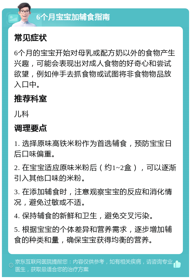 6个月宝宝加辅食指南 常见症状 6个月的宝宝开始对母乳或配方奶以外的食物产生兴趣，可能会表现出对成人食物的好奇心和尝试欲望，例如伸手去抓食物或试图将非食物物品放入口中。 推荐科室 儿科 调理要点 1. 选择原味高铁米粉作为首选辅食，预防宝宝日后口味偏重。 2. 在宝宝适应原味米粉后（约1~2盒），可以逐渐引入其他口味的米粉。 3. 在添加辅食时，注意观察宝宝的反应和消化情况，避免过敏或不适。 4. 保持辅食的新鲜和卫生，避免交叉污染。 5. 根据宝宝的个体差异和营养需求，逐步增加辅食的种类和量，确保宝宝获得均衡的营养。