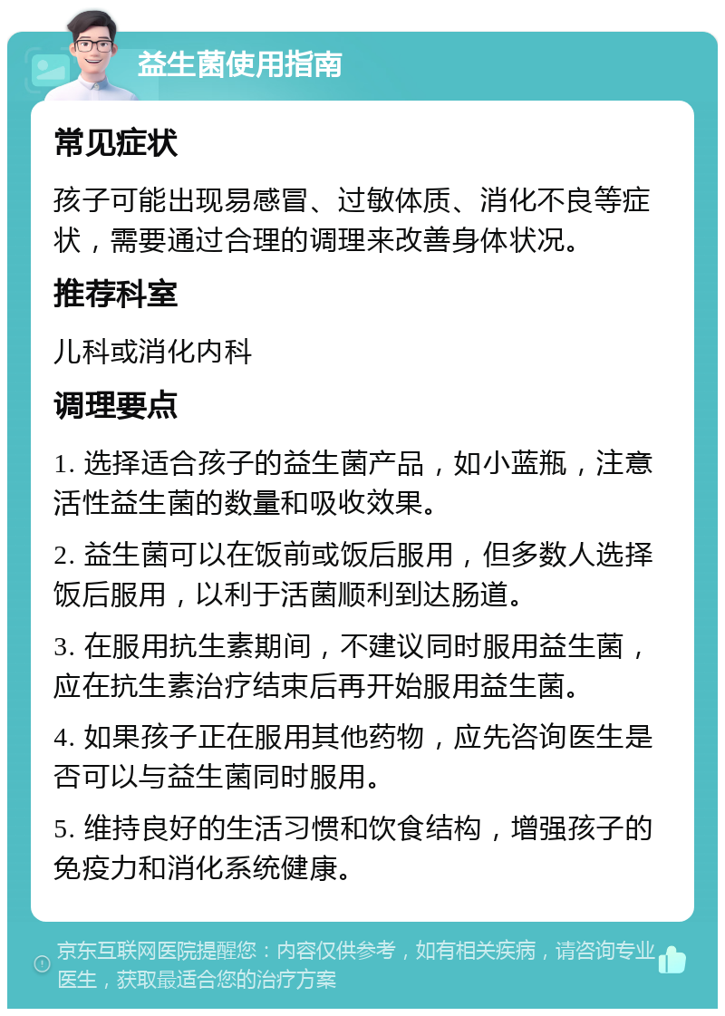 益生菌使用指南 常见症状 孩子可能出现易感冒、过敏体质、消化不良等症状，需要通过合理的调理来改善身体状况。 推荐科室 儿科或消化内科 调理要点 1. 选择适合孩子的益生菌产品，如小蓝瓶，注意活性益生菌的数量和吸收效果。 2. 益生菌可以在饭前或饭后服用，但多数人选择饭后服用，以利于活菌顺利到达肠道。 3. 在服用抗生素期间，不建议同时服用益生菌，应在抗生素治疗结束后再开始服用益生菌。 4. 如果孩子正在服用其他药物，应先咨询医生是否可以与益生菌同时服用。 5. 维持良好的生活习惯和饮食结构，增强孩子的免疫力和消化系统健康。