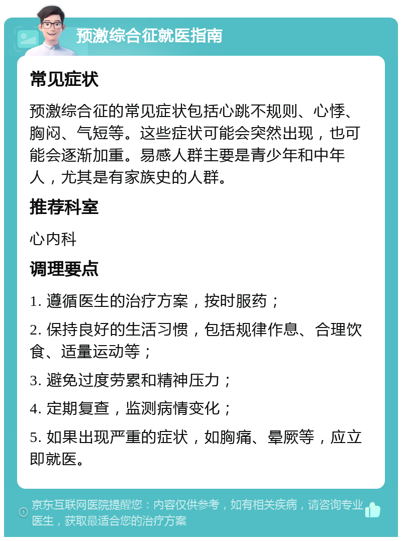 预激综合征就医指南 常见症状 预激综合征的常见症状包括心跳不规则、心悸、胸闷、气短等。这些症状可能会突然出现，也可能会逐渐加重。易感人群主要是青少年和中年人，尤其是有家族史的人群。 推荐科室 心内科 调理要点 1. 遵循医生的治疗方案，按时服药； 2. 保持良好的生活习惯，包括规律作息、合理饮食、适量运动等； 3. 避免过度劳累和精神压力； 4. 定期复查，监测病情变化； 5. 如果出现严重的症状，如胸痛、晕厥等，应立即就医。