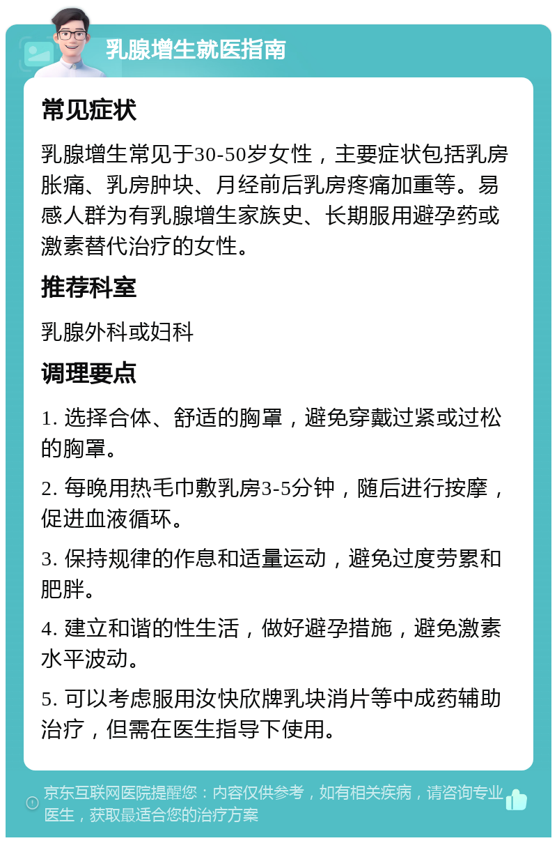 乳腺增生就医指南 常见症状 乳腺增生常见于30-50岁女性，主要症状包括乳房胀痛、乳房肿块、月经前后乳房疼痛加重等。易感人群为有乳腺增生家族史、长期服用避孕药或激素替代治疗的女性。 推荐科室 乳腺外科或妇科 调理要点 1. 选择合体、舒适的胸罩，避免穿戴过紧或过松的胸罩。 2. 每晚用热毛巾敷乳房3-5分钟，随后进行按摩，促进血液循环。 3. 保持规律的作息和适量运动，避免过度劳累和肥胖。 4. 建立和谐的性生活，做好避孕措施，避免激素水平波动。 5. 可以考虑服用汝快欣牌乳块消片等中成药辅助治疗，但需在医生指导下使用。