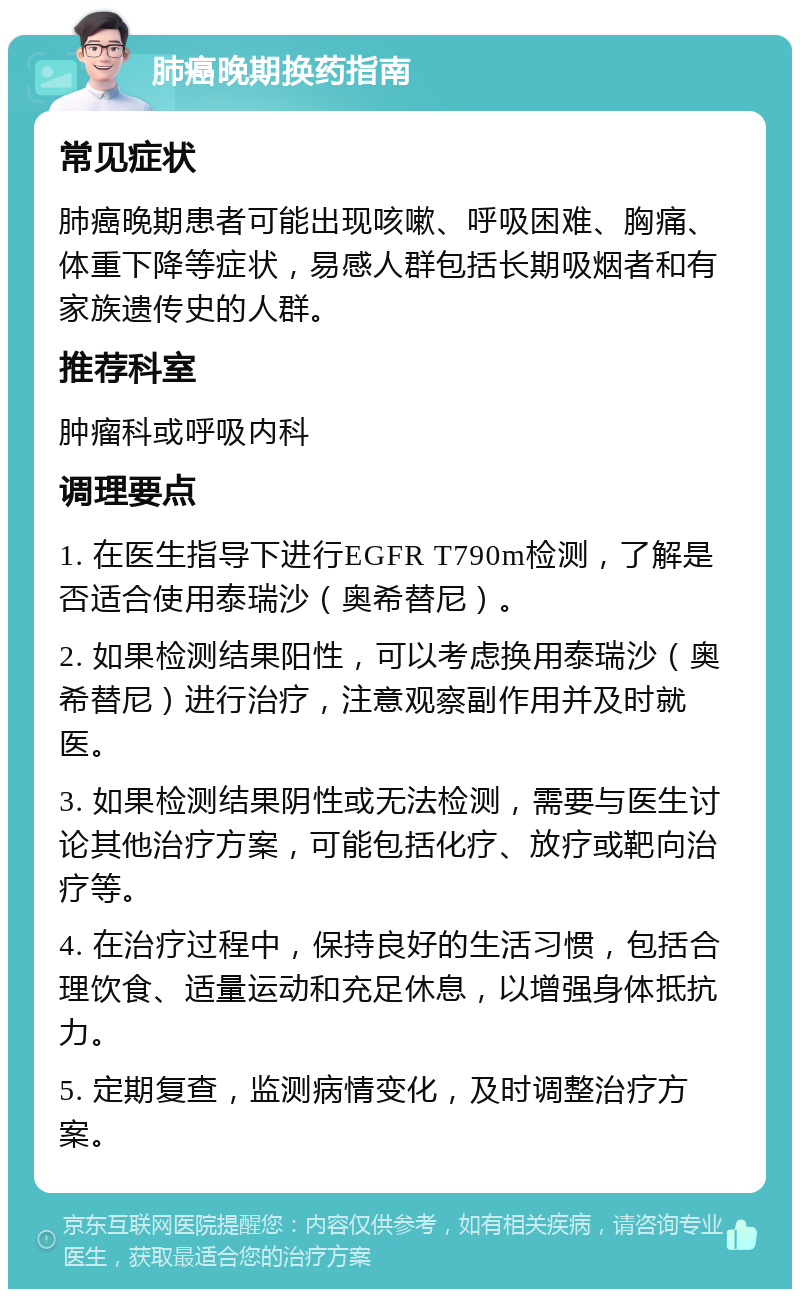 肺癌晚期换药指南 常见症状 肺癌晚期患者可能出现咳嗽、呼吸困难、胸痛、体重下降等症状，易感人群包括长期吸烟者和有家族遗传史的人群。 推荐科室 肿瘤科或呼吸内科 调理要点 1. 在医生指导下进行EGFR T790m检测，了解是否适合使用泰瑞沙（奥希替尼）。 2. 如果检测结果阳性，可以考虑换用泰瑞沙（奥希替尼）进行治疗，注意观察副作用并及时就医。 3. 如果检测结果阴性或无法检测，需要与医生讨论其他治疗方案，可能包括化疗、放疗或靶向治疗等。 4. 在治疗过程中，保持良好的生活习惯，包括合理饮食、适量运动和充足休息，以增强身体抵抗力。 5. 定期复查，监测病情变化，及时调整治疗方案。