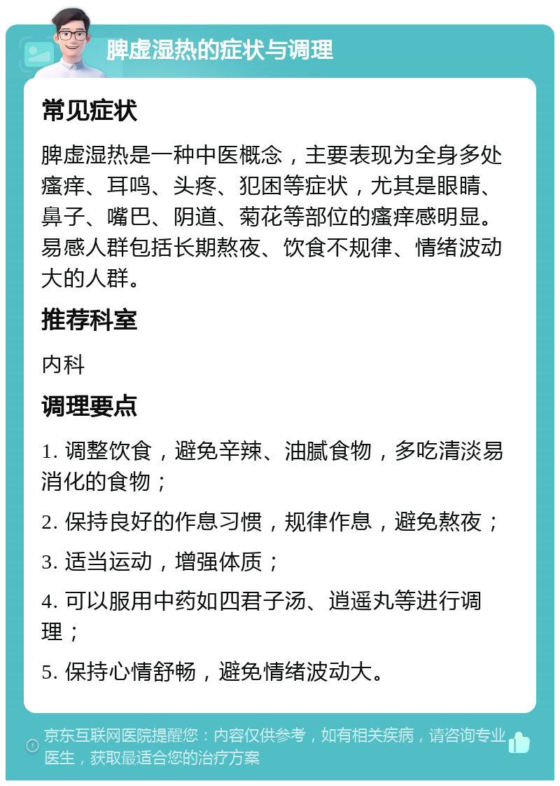 脾虚湿热的症状与调理 常见症状 脾虚湿热是一种中医概念，主要表现为全身多处瘙痒、耳鸣、头疼、犯困等症状，尤其是眼睛、鼻子、嘴巴、阴道、菊花等部位的瘙痒感明显。易感人群包括长期熬夜、饮食不规律、情绪波动大的人群。 推荐科室 内科 调理要点 1. 调整饮食，避免辛辣、油腻食物，多吃清淡易消化的食物； 2. 保持良好的作息习惯，规律作息，避免熬夜； 3. 适当运动，增强体质； 4. 可以服用中药如四君子汤、逍遥丸等进行调理； 5. 保持心情舒畅，避免情绪波动大。