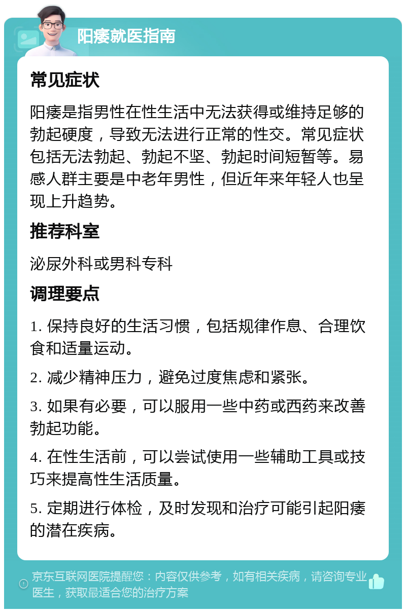 阳痿就医指南 常见症状 阳痿是指男性在性生活中无法获得或维持足够的勃起硬度，导致无法进行正常的性交。常见症状包括无法勃起、勃起不坚、勃起时间短暂等。易感人群主要是中老年男性，但近年来年轻人也呈现上升趋势。 推荐科室 泌尿外科或男科专科 调理要点 1. 保持良好的生活习惯，包括规律作息、合理饮食和适量运动。 2. 减少精神压力，避免过度焦虑和紧张。 3. 如果有必要，可以服用一些中药或西药来改善勃起功能。 4. 在性生活前，可以尝试使用一些辅助工具或技巧来提高性生活质量。 5. 定期进行体检，及时发现和治疗可能引起阳痿的潜在疾病。