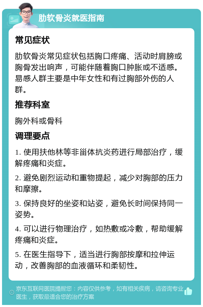 肋软骨炎就医指南 常见症状 肋软骨炎常见症状包括胸口疼痛、活动时肩膀或胸骨发出响声，可能伴随着胸口肿胀或不适感。易感人群主要是中年女性和有过胸部外伤的人群。 推荐科室 胸外科或骨科 调理要点 1. 使用扶他林等非甾体抗炎药进行局部治疗，缓解疼痛和炎症。 2. 避免剧烈运动和重物提起，减少对胸部的压力和摩擦。 3. 保持良好的坐姿和站姿，避免长时间保持同一姿势。 4. 可以进行物理治疗，如热敷或冷敷，帮助缓解疼痛和炎症。 5. 在医生指导下，适当进行胸部按摩和拉伸运动，改善胸部的血液循环和柔韧性。