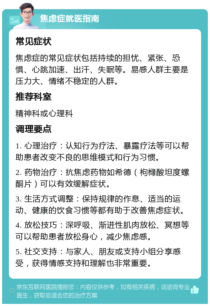 焦虑症就医指南 常见症状 焦虑症的常见症状包括持续的担忧、紧张、恐惧、心跳加速、出汗、失眠等。易感人群主要是压力大、情绪不稳定的人群。 推荐科室 精神科或心理科 调理要点 1. 心理治疗：认知行为疗法、暴露疗法等可以帮助患者改变不良的思维模式和行为习惯。 2. 药物治疗：抗焦虑药物如希德（枸橼酸坦度螺酮片）可以有效缓解症状。 3. 生活方式调整：保持规律的作息、适当的运动、健康的饮食习惯等都有助于改善焦虑症状。 4. 放松技巧：深呼吸、渐进性肌肉放松、冥想等可以帮助患者放松身心，减少焦虑感。 5. 社交支持：与家人、朋友或支持小组分享感受，获得情感支持和理解也非常重要。