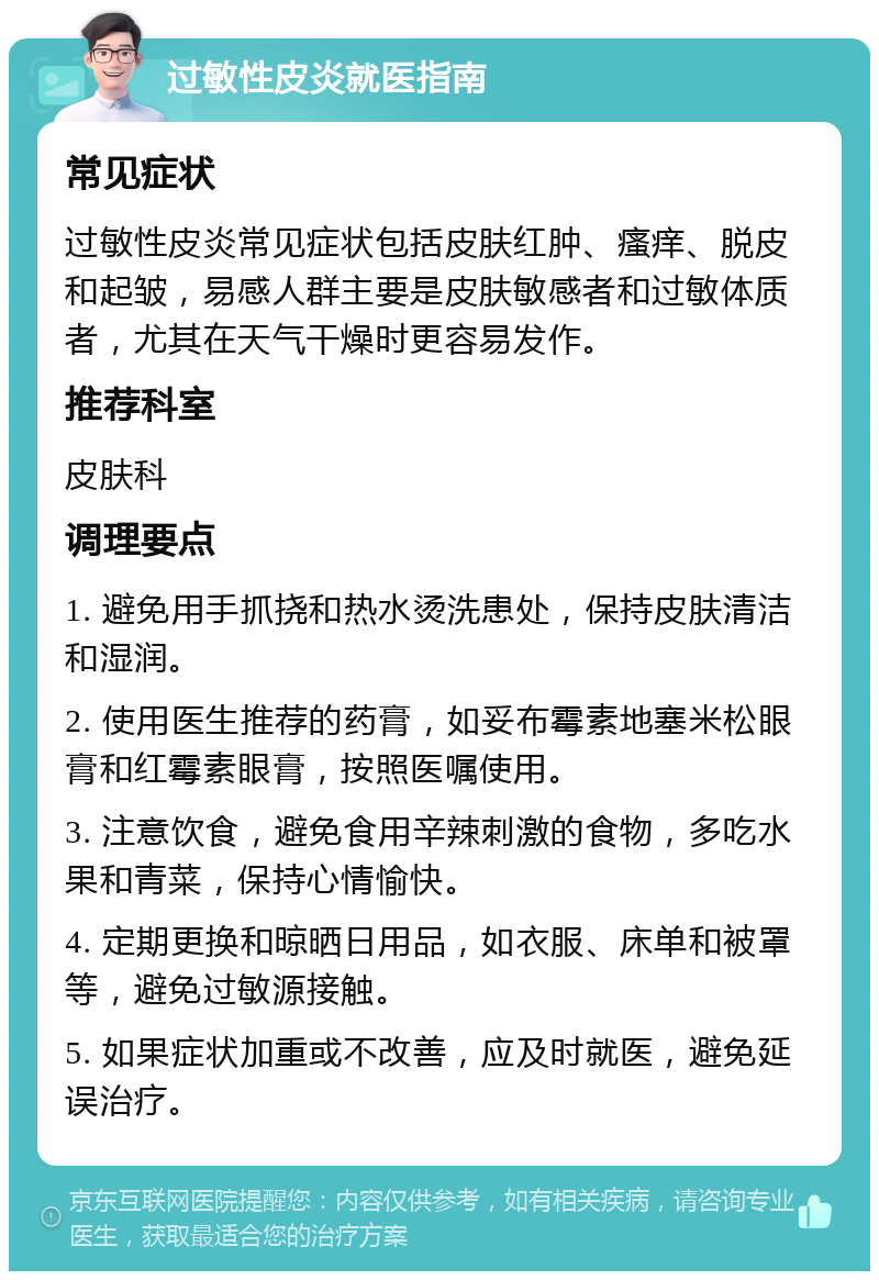 过敏性皮炎就医指南 常见症状 过敏性皮炎常见症状包括皮肤红肿、瘙痒、脱皮和起皱，易感人群主要是皮肤敏感者和过敏体质者，尤其在天气干燥时更容易发作。 推荐科室 皮肤科 调理要点 1. 避免用手抓挠和热水烫洗患处，保持皮肤清洁和湿润。 2. 使用医生推荐的药膏，如妥布霉素地塞米松眼膏和红霉素眼膏，按照医嘱使用。 3. 注意饮食，避免食用辛辣刺激的食物，多吃水果和青菜，保持心情愉快。 4. 定期更换和晾晒日用品，如衣服、床单和被罩等，避免过敏源接触。 5. 如果症状加重或不改善，应及时就医，避免延误治疗。