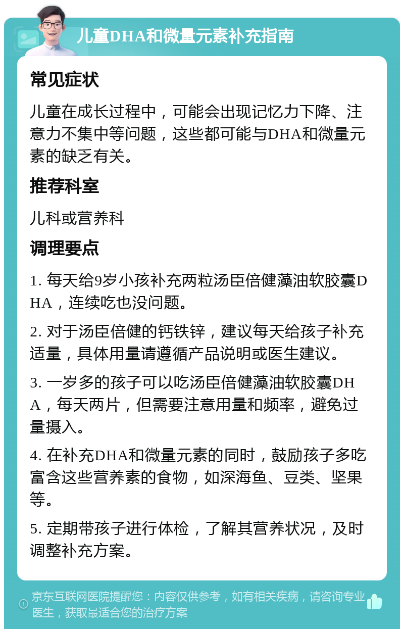 儿童DHA和微量元素补充指南 常见症状 儿童在成长过程中，可能会出现记忆力下降、注意力不集中等问题，这些都可能与DHA和微量元素的缺乏有关。 推荐科室 儿科或营养科 调理要点 1. 每天给9岁小孩补充两粒汤臣倍健藻油软胶囊DHA，连续吃也没问题。 2. 对于汤臣倍健的钙铁锌，建议每天给孩子补充适量，具体用量请遵循产品说明或医生建议。 3. 一岁多的孩子可以吃汤臣倍健藻油软胶囊DHA，每天两片，但需要注意用量和频率，避免过量摄入。 4. 在补充DHA和微量元素的同时，鼓励孩子多吃富含这些营养素的食物，如深海鱼、豆类、坚果等。 5. 定期带孩子进行体检，了解其营养状况，及时调整补充方案。