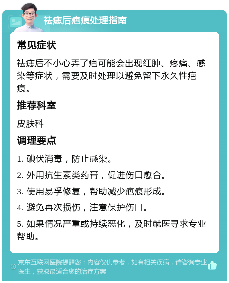 祛痣后疤痕处理指南 常见症状 祛痣后不小心弄了疤可能会出现红肿、疼痛、感染等症状，需要及时处理以避免留下永久性疤痕。 推荐科室 皮肤科 调理要点 1. 碘伏消毒，防止感染。 2. 外用抗生素类药膏，促进伤口愈合。 3. 使用易孚修复，帮助减少疤痕形成。 4. 避免再次损伤，注意保护伤口。 5. 如果情况严重或持续恶化，及时就医寻求专业帮助。