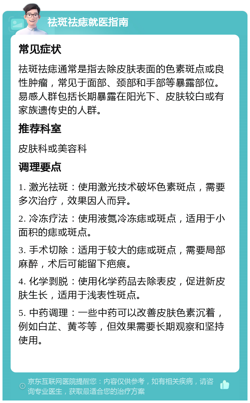 祛斑祛痣就医指南 常见症状 祛斑祛痣通常是指去除皮肤表面的色素斑点或良性肿瘤，常见于面部、颈部和手部等暴露部位。易感人群包括长期暴露在阳光下、皮肤较白或有家族遗传史的人群。 推荐科室 皮肤科或美容科 调理要点 1. 激光祛斑：使用激光技术破坏色素斑点，需要多次治疗，效果因人而异。 2. 冷冻疗法：使用液氮冷冻痣或斑点，适用于小面积的痣或斑点。 3. 手术切除：适用于较大的痣或斑点，需要局部麻醉，术后可能留下疤痕。 4. 化学剥脱：使用化学药品去除表皮，促进新皮肤生长，适用于浅表性斑点。 5. 中药调理：一些中药可以改善皮肤色素沉着，例如白芷、黄芩等，但效果需要长期观察和坚持使用。