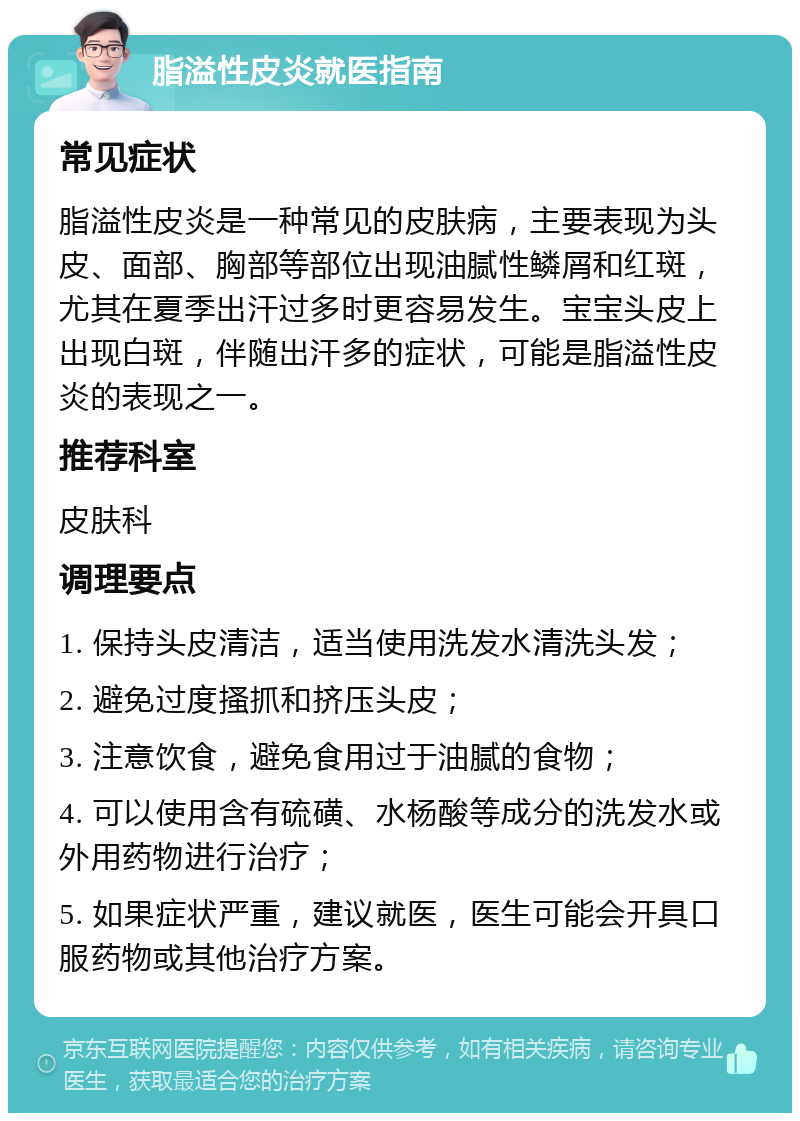 脂溢性皮炎就医指南 常见症状 脂溢性皮炎是一种常见的皮肤病，主要表现为头皮、面部、胸部等部位出现油腻性鳞屑和红斑，尤其在夏季出汗过多时更容易发生。宝宝头皮上出现白斑，伴随出汗多的症状，可能是脂溢性皮炎的表现之一。 推荐科室 皮肤科 调理要点 1. 保持头皮清洁，适当使用洗发水清洗头发； 2. 避免过度搔抓和挤压头皮； 3. 注意饮食，避免食用过于油腻的食物； 4. 可以使用含有硫磺、水杨酸等成分的洗发水或外用药物进行治疗； 5. 如果症状严重，建议就医，医生可能会开具口服药物或其他治疗方案。