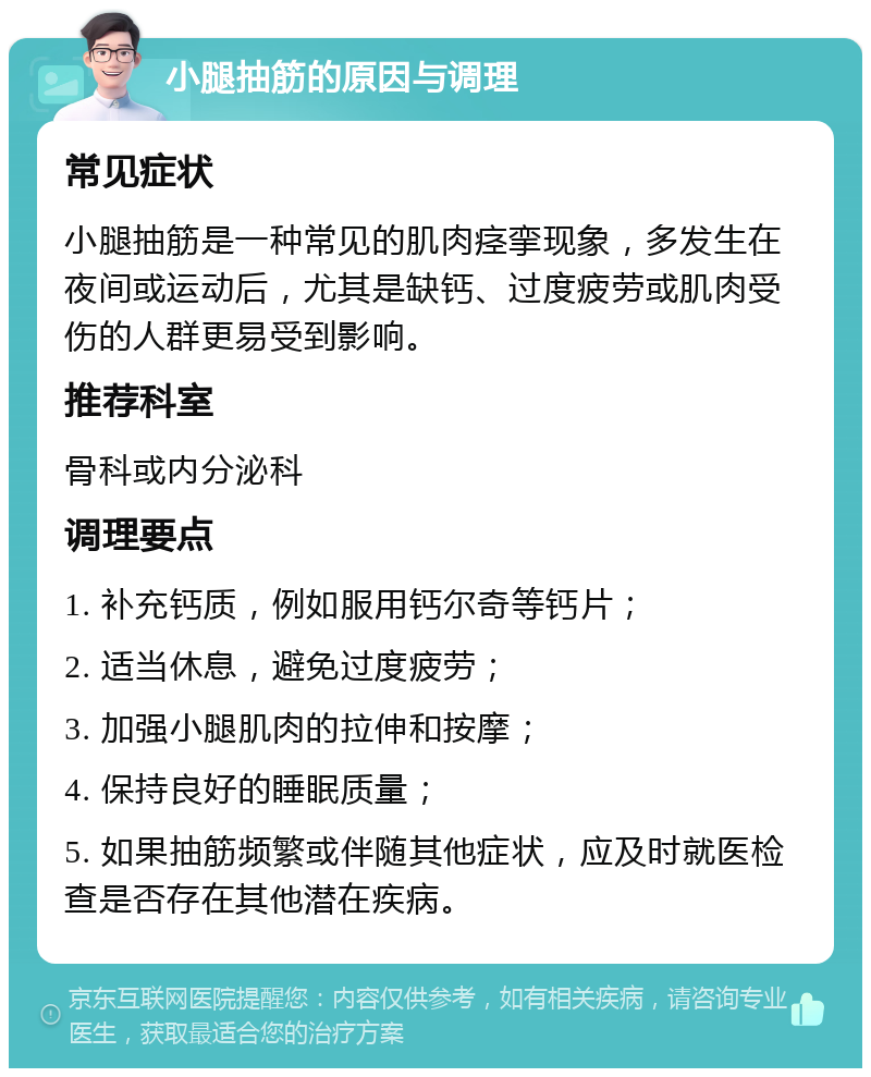 小腿抽筋的原因与调理 常见症状 小腿抽筋是一种常见的肌肉痉挛现象，多发生在夜间或运动后，尤其是缺钙、过度疲劳或肌肉受伤的人群更易受到影响。 推荐科室 骨科或内分泌科 调理要点 1. 补充钙质，例如服用钙尔奇等钙片； 2. 适当休息，避免过度疲劳； 3. 加强小腿肌肉的拉伸和按摩； 4. 保持良好的睡眠质量； 5. 如果抽筋频繁或伴随其他症状，应及时就医检查是否存在其他潜在疾病。