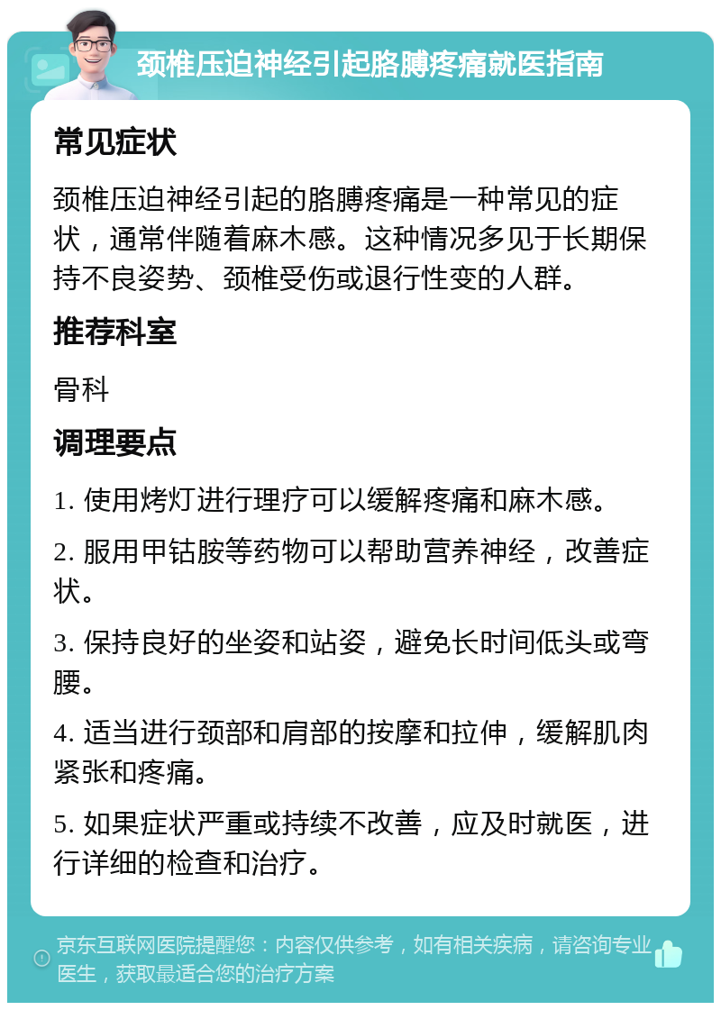 颈椎压迫神经引起胳膊疼痛就医指南 常见症状 颈椎压迫神经引起的胳膊疼痛是一种常见的症状，通常伴随着麻木感。这种情况多见于长期保持不良姿势、颈椎受伤或退行性变的人群。 推荐科室 骨科 调理要点 1. 使用烤灯进行理疗可以缓解疼痛和麻木感。 2. 服用甲钴胺等药物可以帮助营养神经，改善症状。 3. 保持良好的坐姿和站姿，避免长时间低头或弯腰。 4. 适当进行颈部和肩部的按摩和拉伸，缓解肌肉紧张和疼痛。 5. 如果症状严重或持续不改善，应及时就医，进行详细的检查和治疗。