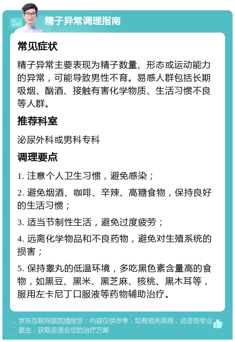 精子异常调理指南 常见症状 精子异常主要表现为精子数量、形态或运动能力的异常，可能导致男性不育。易感人群包括长期吸烟、酗酒、接触有害化学物质、生活习惯不良等人群。 推荐科室 泌尿外科或男科专科 调理要点 1. 注意个人卫生习惯，避免感染； 2. 避免烟酒、咖啡、辛辣、高糖食物，保持良好的生活习惯； 3. 适当节制性生活，避免过度疲劳； 4. 远离化学物品和不良药物，避免对生殖系统的损害； 5. 保持睾丸的低温环境，多吃黑色素含量高的食物，如黑豆、黑米、黑芝麻、核桃、黑木耳等，服用左卡尼丁口服液等药物辅助治疗。