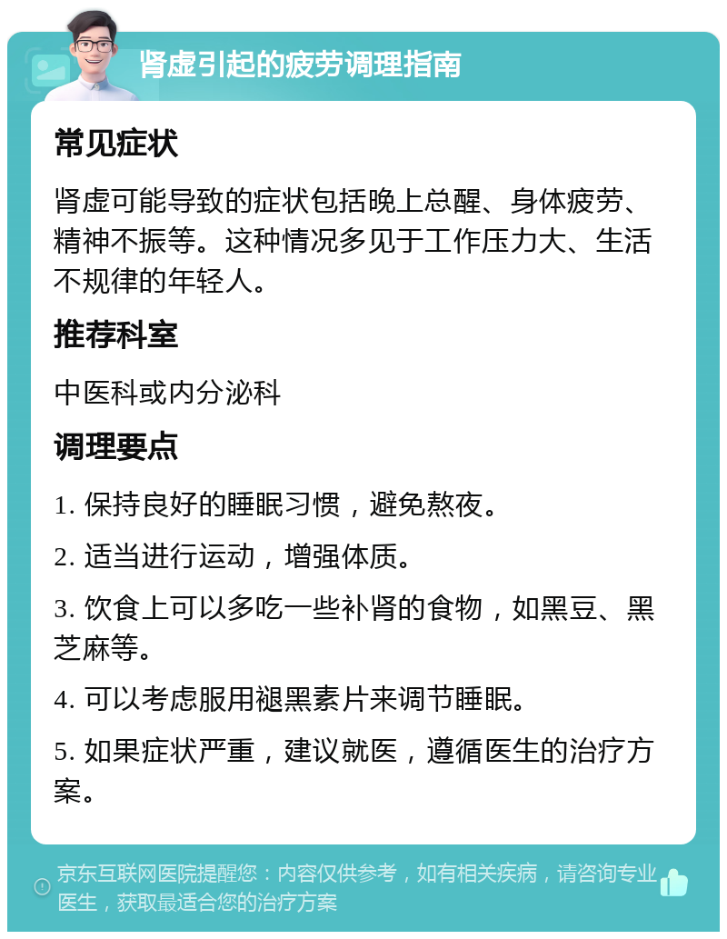 肾虚引起的疲劳调理指南 常见症状 肾虚可能导致的症状包括晚上总醒、身体疲劳、精神不振等。这种情况多见于工作压力大、生活不规律的年轻人。 推荐科室 中医科或内分泌科 调理要点 1. 保持良好的睡眠习惯，避免熬夜。 2. 适当进行运动，增强体质。 3. 饮食上可以多吃一些补肾的食物，如黑豆、黑芝麻等。 4. 可以考虑服用褪黑素片来调节睡眠。 5. 如果症状严重，建议就医，遵循医生的治疗方案。