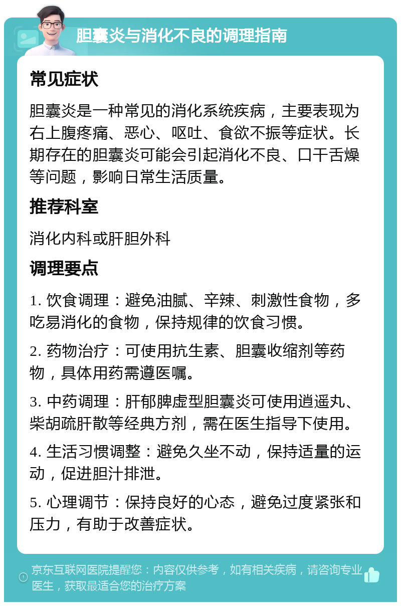 胆囊炎与消化不良的调理指南 常见症状 胆囊炎是一种常见的消化系统疾病，主要表现为右上腹疼痛、恶心、呕吐、食欲不振等症状。长期存在的胆囊炎可能会引起消化不良、口干舌燥等问题，影响日常生活质量。 推荐科室 消化内科或肝胆外科 调理要点 1. 饮食调理：避免油腻、辛辣、刺激性食物，多吃易消化的食物，保持规律的饮食习惯。 2. 药物治疗：可使用抗生素、胆囊收缩剂等药物，具体用药需遵医嘱。 3. 中药调理：肝郁脾虚型胆囊炎可使用逍遥丸、柴胡疏肝散等经典方剂，需在医生指导下使用。 4. 生活习惯调整：避免久坐不动，保持适量的运动，促进胆汁排泄。 5. 心理调节：保持良好的心态，避免过度紧张和压力，有助于改善症状。