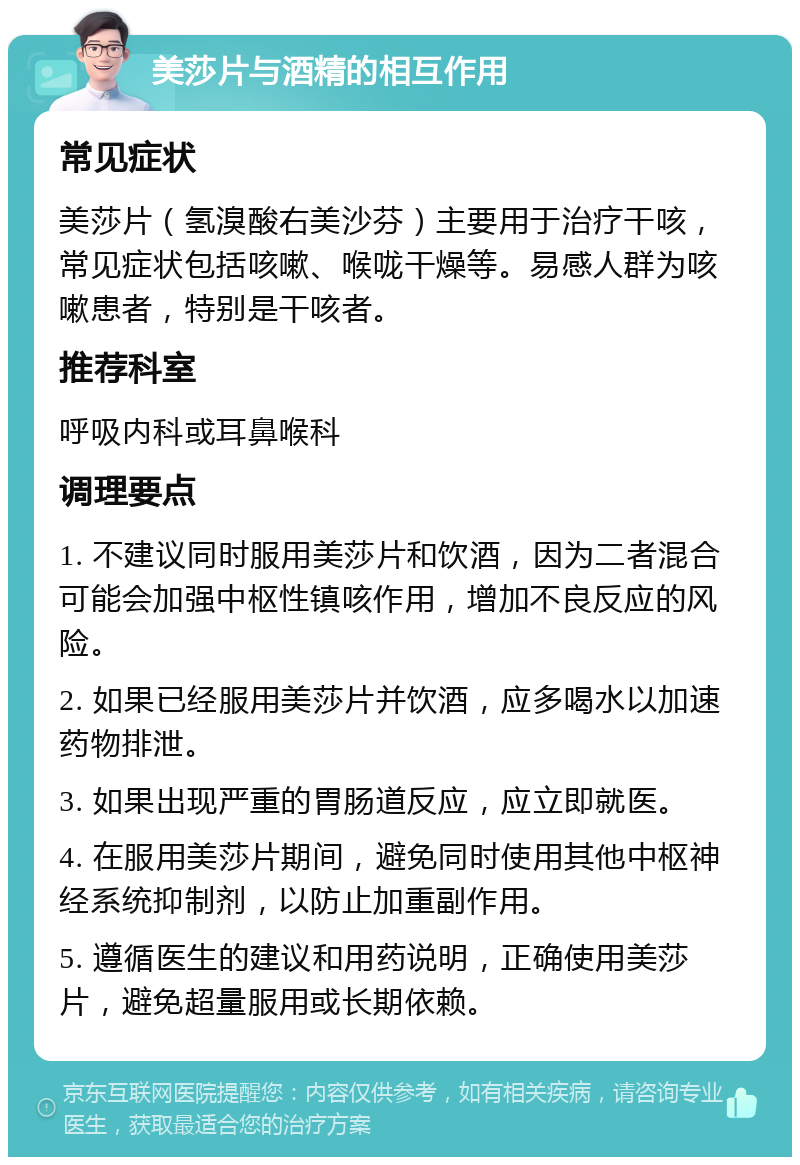 美莎片与酒精的相互作用 常见症状 美莎片（氢溴酸右美沙芬）主要用于治疗干咳，常见症状包括咳嗽、喉咙干燥等。易感人群为咳嗽患者，特别是干咳者。 推荐科室 呼吸内科或耳鼻喉科 调理要点 1. 不建议同时服用美莎片和饮酒，因为二者混合可能会加强中枢性镇咳作用，增加不良反应的风险。 2. 如果已经服用美莎片并饮酒，应多喝水以加速药物排泄。 3. 如果出现严重的胃肠道反应，应立即就医。 4. 在服用美莎片期间，避免同时使用其他中枢神经系统抑制剂，以防止加重副作用。 5. 遵循医生的建议和用药说明，正确使用美莎片，避免超量服用或长期依赖。