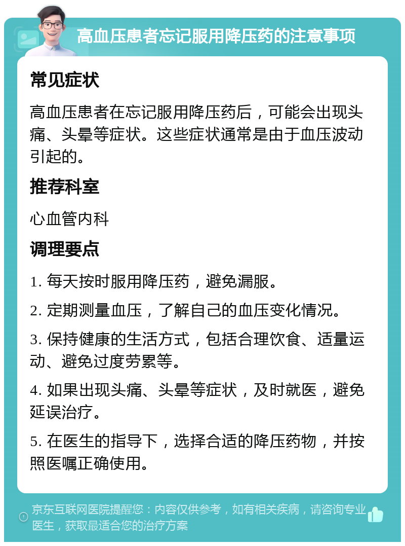 高血压患者忘记服用降压药的注意事项 常见症状 高血压患者在忘记服用降压药后，可能会出现头痛、头晕等症状。这些症状通常是由于血压波动引起的。 推荐科室 心血管内科 调理要点 1. 每天按时服用降压药，避免漏服。 2. 定期测量血压，了解自己的血压变化情况。 3. 保持健康的生活方式，包括合理饮食、适量运动、避免过度劳累等。 4. 如果出现头痛、头晕等症状，及时就医，避免延误治疗。 5. 在医生的指导下，选择合适的降压药物，并按照医嘱正确使用。