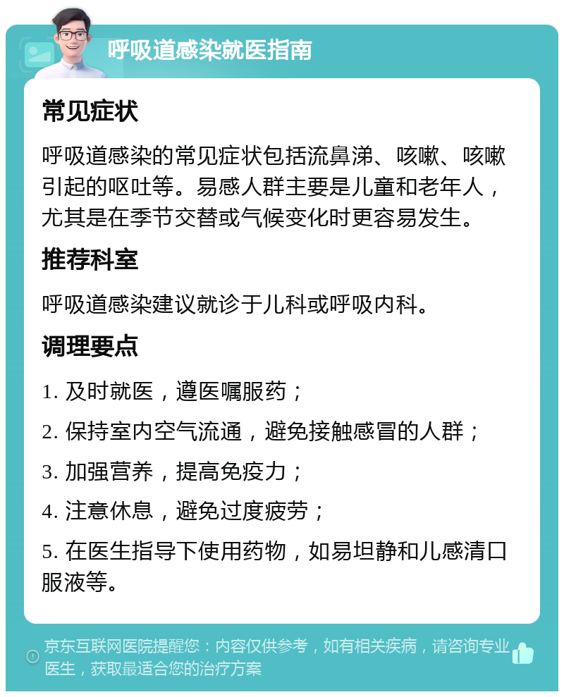 呼吸道感染就医指南 常见症状 呼吸道感染的常见症状包括流鼻涕、咳嗽、咳嗽引起的呕吐等。易感人群主要是儿童和老年人，尤其是在季节交替或气候变化时更容易发生。 推荐科室 呼吸道感染建议就诊于儿科或呼吸内科。 调理要点 1. 及时就医，遵医嘱服药； 2. 保持室内空气流通，避免接触感冒的人群； 3. 加强营养，提高免疫力； 4. 注意休息，避免过度疲劳； 5. 在医生指导下使用药物，如易坦静和儿感清口服液等。