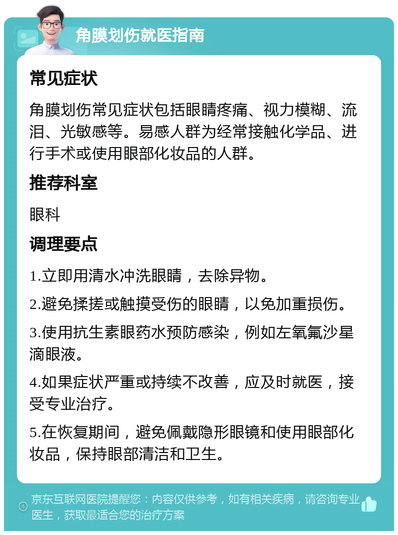 角膜划伤就医指南 常见症状 角膜划伤常见症状包括眼睛疼痛、视力模糊、流泪、光敏感等。易感人群为经常接触化学品、进行手术或使用眼部化妆品的人群。 推荐科室 眼科 调理要点 1.立即用清水冲洗眼睛，去除异物。 2.避免揉搓或触摸受伤的眼睛，以免加重损伤。 3.使用抗生素眼药水预防感染，例如左氧氟沙星滴眼液。 4.如果症状严重或持续不改善，应及时就医，接受专业治疗。 5.在恢复期间，避免佩戴隐形眼镜和使用眼部化妆品，保持眼部清洁和卫生。