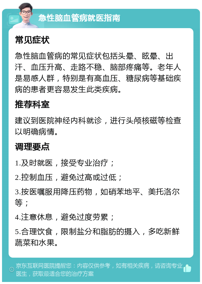 急性脑血管病就医指南 常见症状 急性脑血管病的常见症状包括头晕、眩晕、出汗、血压升高、走路不稳、脑部疼痛等。老年人是易感人群，特别是有高血压、糖尿病等基础疾病的患者更容易发生此类疾病。 推荐科室 建议到医院神经内科就诊，进行头颅核磁等检查以明确病情。 调理要点 1.及时就医，接受专业治疗； 2.控制血压，避免过高或过低； 3.按医嘱服用降压药物，如硝苯地平、美托洛尔等； 4.注意休息，避免过度劳累； 5.合理饮食，限制盐分和脂肪的摄入，多吃新鲜蔬菜和水果。