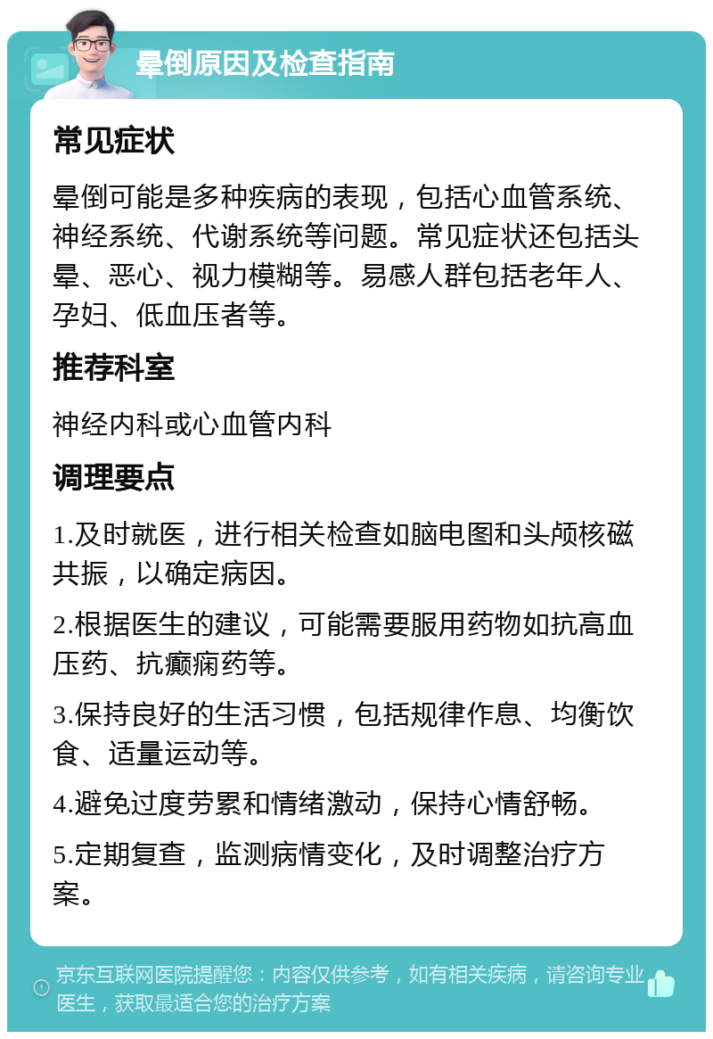 晕倒原因及检查指南 常见症状 晕倒可能是多种疾病的表现，包括心血管系统、神经系统、代谢系统等问题。常见症状还包括头晕、恶心、视力模糊等。易感人群包括老年人、孕妇、低血压者等。 推荐科室 神经内科或心血管内科 调理要点 1.及时就医，进行相关检查如脑电图和头颅核磁共振，以确定病因。 2.根据医生的建议，可能需要服用药物如抗高血压药、抗癫痫药等。 3.保持良好的生活习惯，包括规律作息、均衡饮食、适量运动等。 4.避免过度劳累和情绪激动，保持心情舒畅。 5.定期复查，监测病情变化，及时调整治疗方案。