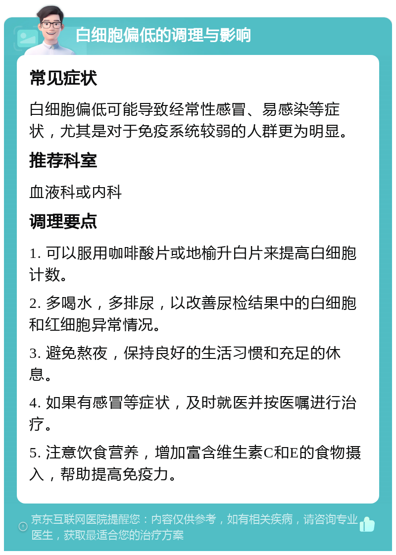 白细胞偏低的调理与影响 常见症状 白细胞偏低可能导致经常性感冒、易感染等症状，尤其是对于免疫系统较弱的人群更为明显。 推荐科室 血液科或内科 调理要点 1. 可以服用咖啡酸片或地榆升白片来提高白细胞计数。 2. 多喝水，多排尿，以改善尿检结果中的白细胞和红细胞异常情况。 3. 避免熬夜，保持良好的生活习惯和充足的休息。 4. 如果有感冒等症状，及时就医并按医嘱进行治疗。 5. 注意饮食营养，增加富含维生素C和E的食物摄入，帮助提高免疫力。