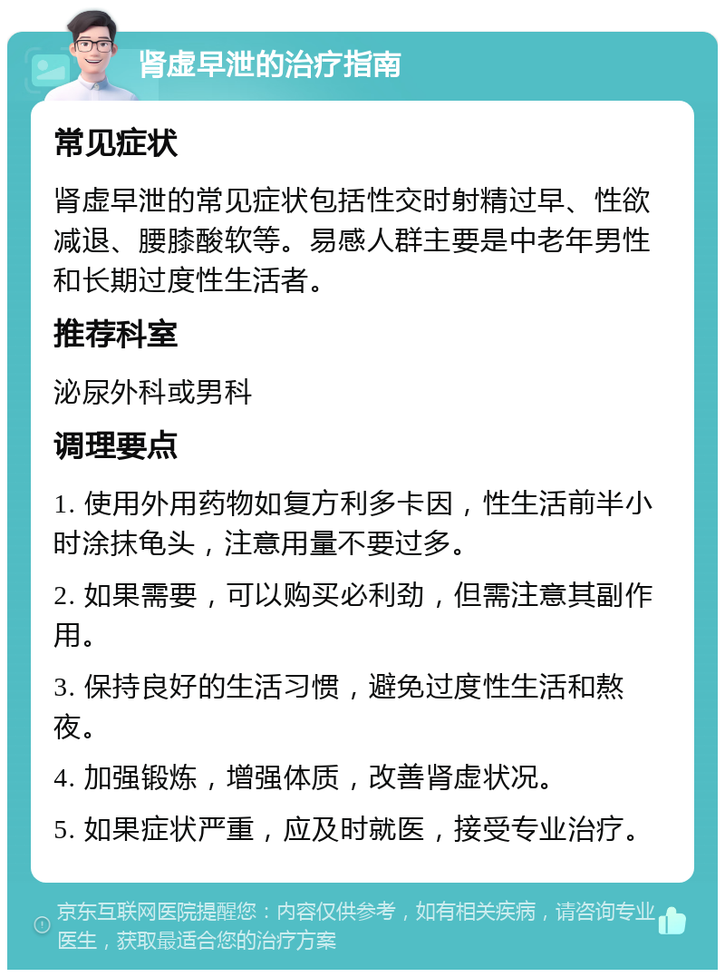 肾虚早泄的治疗指南 常见症状 肾虚早泄的常见症状包括性交时射精过早、性欲减退、腰膝酸软等。易感人群主要是中老年男性和长期过度性生活者。 推荐科室 泌尿外科或男科 调理要点 1. 使用外用药物如复方利多卡因，性生活前半小时涂抹龟头，注意用量不要过多。 2. 如果需要，可以购买必利劲，但需注意其副作用。 3. 保持良好的生活习惯，避免过度性生活和熬夜。 4. 加强锻炼，增强体质，改善肾虚状况。 5. 如果症状严重，应及时就医，接受专业治疗。