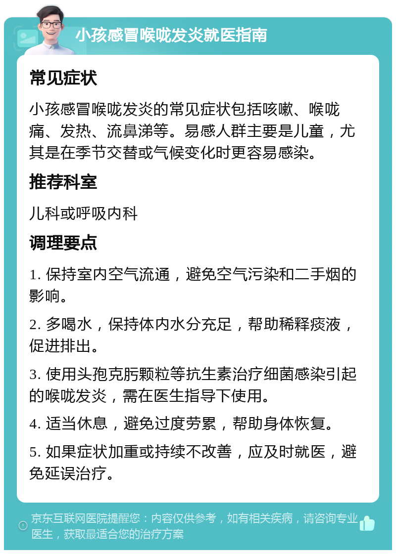 小孩感冒喉咙发炎就医指南 常见症状 小孩感冒喉咙发炎的常见症状包括咳嗽、喉咙痛、发热、流鼻涕等。易感人群主要是儿童，尤其是在季节交替或气候变化时更容易感染。 推荐科室 儿科或呼吸内科 调理要点 1. 保持室内空气流通，避免空气污染和二手烟的影响。 2. 多喝水，保持体内水分充足，帮助稀释痰液，促进排出。 3. 使用头孢克肟颗粒等抗生素治疗细菌感染引起的喉咙发炎，需在医生指导下使用。 4. 适当休息，避免过度劳累，帮助身体恢复。 5. 如果症状加重或持续不改善，应及时就医，避免延误治疗。