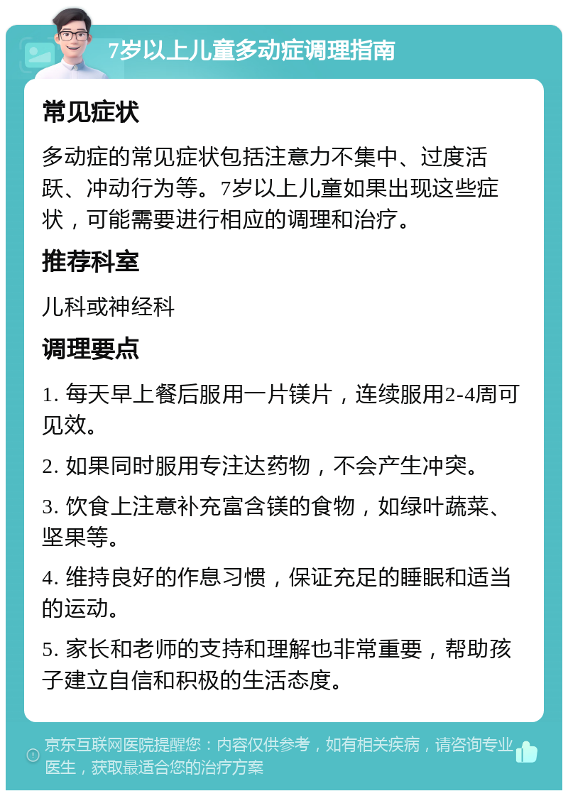 7岁以上儿童多动症调理指南 常见症状 多动症的常见症状包括注意力不集中、过度活跃、冲动行为等。7岁以上儿童如果出现这些症状，可能需要进行相应的调理和治疗。 推荐科室 儿科或神经科 调理要点 1. 每天早上餐后服用一片镁片，连续服用2-4周可见效。 2. 如果同时服用专注达药物，不会产生冲突。 3. 饮食上注意补充富含镁的食物，如绿叶蔬菜、坚果等。 4. 维持良好的作息习惯，保证充足的睡眠和适当的运动。 5. 家长和老师的支持和理解也非常重要，帮助孩子建立自信和积极的生活态度。