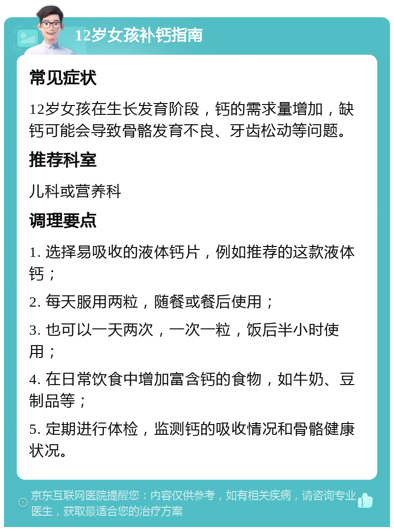 12岁女孩补钙指南 常见症状 12岁女孩在生长发育阶段，钙的需求量增加，缺钙可能会导致骨骼发育不良、牙齿松动等问题。 推荐科室 儿科或营养科 调理要点 1. 选择易吸收的液体钙片，例如推荐的这款液体钙； 2. 每天服用两粒，随餐或餐后使用； 3. 也可以一天两次，一次一粒，饭后半小时使用； 4. 在日常饮食中增加富含钙的食物，如牛奶、豆制品等； 5. 定期进行体检，监测钙的吸收情况和骨骼健康状况。