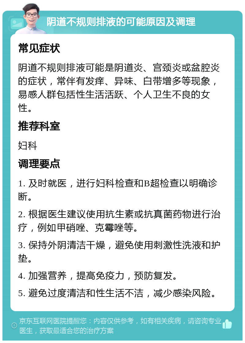 阴道不规则排液的可能原因及调理 常见症状 阴道不规则排液可能是阴道炎、宫颈炎或盆腔炎的症状，常伴有发痒、异味、白带增多等现象，易感人群包括性生活活跃、个人卫生不良的女性。 推荐科室 妇科 调理要点 1. 及时就医，进行妇科检查和B超检查以明确诊断。 2. 根据医生建议使用抗生素或抗真菌药物进行治疗，例如甲硝唑、克霉唑等。 3. 保持外阴清洁干燥，避免使用刺激性洗液和护垫。 4. 加强营养，提高免疫力，预防复发。 5. 避免过度清洁和性生活不洁，减少感染风险。