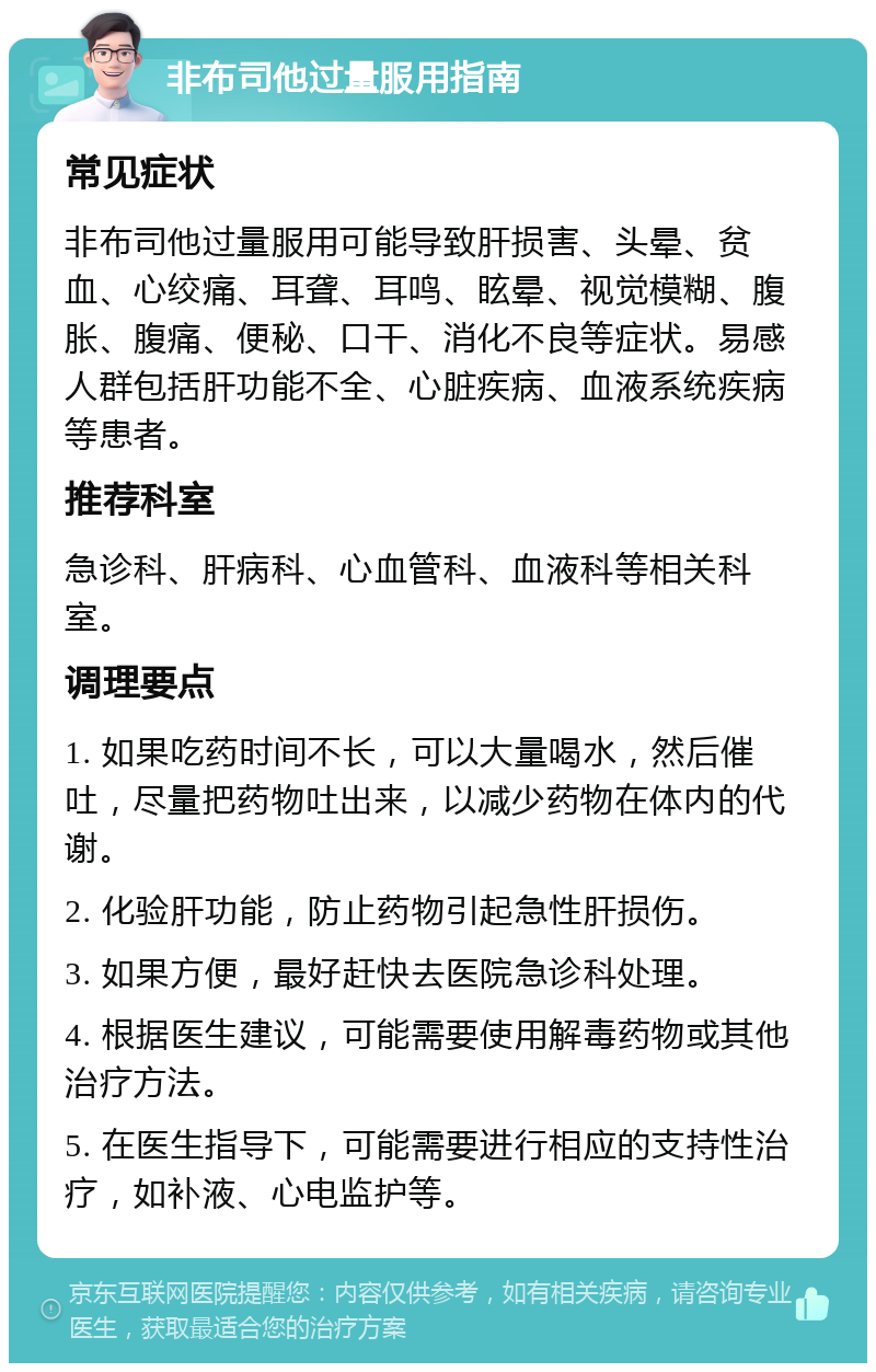 非布司他过量服用指南 常见症状 非布司他过量服用可能导致肝损害、头晕、贫血、心绞痛、耳聋、耳鸣、眩晕、视觉模糊、腹胀、腹痛、便秘、口干、消化不良等症状。易感人群包括肝功能不全、心脏疾病、血液系统疾病等患者。 推荐科室 急诊科、肝病科、心血管科、血液科等相关科室。 调理要点 1. 如果吃药时间不长，可以大量喝水，然后催吐，尽量把药物吐出来，以减少药物在体内的代谢。 2. 化验肝功能，防止药物引起急性肝损伤。 3. 如果方便，最好赶快去医院急诊科处理。 4. 根据医生建议，可能需要使用解毒药物或其他治疗方法。 5. 在医生指导下，可能需要进行相应的支持性治疗，如补液、心电监护等。