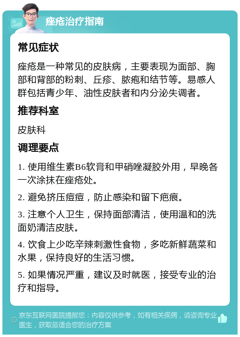 痤疮治疗指南 常见症状 痤疮是一种常见的皮肤病，主要表现为面部、胸部和背部的粉刺、丘疹、脓疱和结节等。易感人群包括青少年、油性皮肤者和内分泌失调者。 推荐科室 皮肤科 调理要点 1. 使用维生素B6软膏和甲硝唑凝胶外用，早晚各一次涂抹在痤疮处。 2. 避免挤压痘痘，防止感染和留下疤痕。 3. 注意个人卫生，保持面部清洁，使用温和的洗面奶清洁皮肤。 4. 饮食上少吃辛辣刺激性食物，多吃新鲜蔬菜和水果，保持良好的生活习惯。 5. 如果情况严重，建议及时就医，接受专业的治疗和指导。