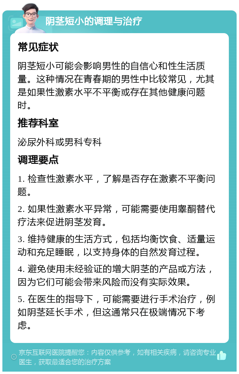 阴茎短小的调理与治疗 常见症状 阴茎短小可能会影响男性的自信心和性生活质量。这种情况在青春期的男性中比较常见，尤其是如果性激素水平不平衡或存在其他健康问题时。 推荐科室 泌尿外科或男科专科 调理要点 1. 检查性激素水平，了解是否存在激素不平衡问题。 2. 如果性激素水平异常，可能需要使用睾酮替代疗法来促进阴茎发育。 3. 维持健康的生活方式，包括均衡饮食、适量运动和充足睡眠，以支持身体的自然发育过程。 4. 避免使用未经验证的增大阴茎的产品或方法，因为它们可能会带来风险而没有实际效果。 5. 在医生的指导下，可能需要进行手术治疗，例如阴茎延长手术，但这通常只在极端情况下考虑。