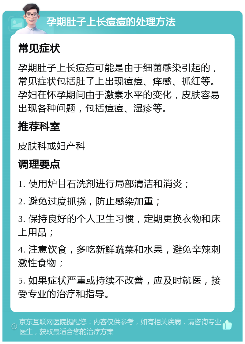 孕期肚子上长痘痘的处理方法 常见症状 孕期肚子上长痘痘可能是由于细菌感染引起的，常见症状包括肚子上出现痘痘、痒感、抓红等。孕妇在怀孕期间由于激素水平的变化，皮肤容易出现各种问题，包括痘痘、湿疹等。 推荐科室 皮肤科或妇产科 调理要点 1. 使用炉甘石洗剂进行局部清洁和消炎； 2. 避免过度抓挠，防止感染加重； 3. 保持良好的个人卫生习惯，定期更换衣物和床上用品； 4. 注意饮食，多吃新鲜蔬菜和水果，避免辛辣刺激性食物； 5. 如果症状严重或持续不改善，应及时就医，接受专业的治疗和指导。