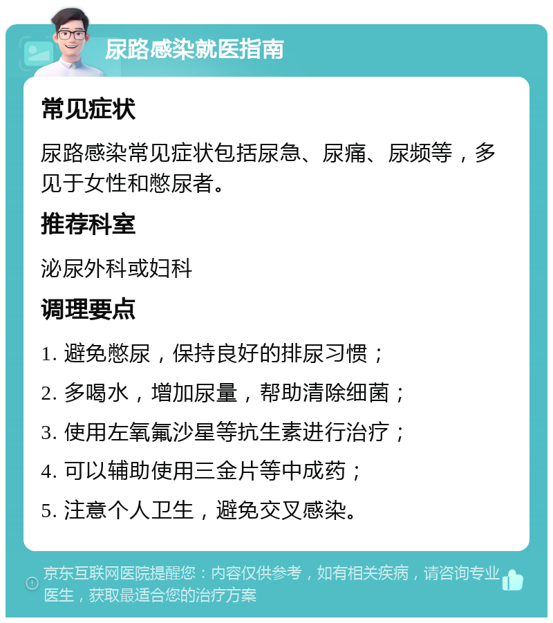 尿路感染就医指南 常见症状 尿路感染常见症状包括尿急、尿痛、尿频等，多见于女性和憋尿者。 推荐科室 泌尿外科或妇科 调理要点 1. 避免憋尿，保持良好的排尿习惯； 2. 多喝水，增加尿量，帮助清除细菌； 3. 使用左氧氟沙星等抗生素进行治疗； 4. 可以辅助使用三金片等中成药； 5. 注意个人卫生，避免交叉感染。