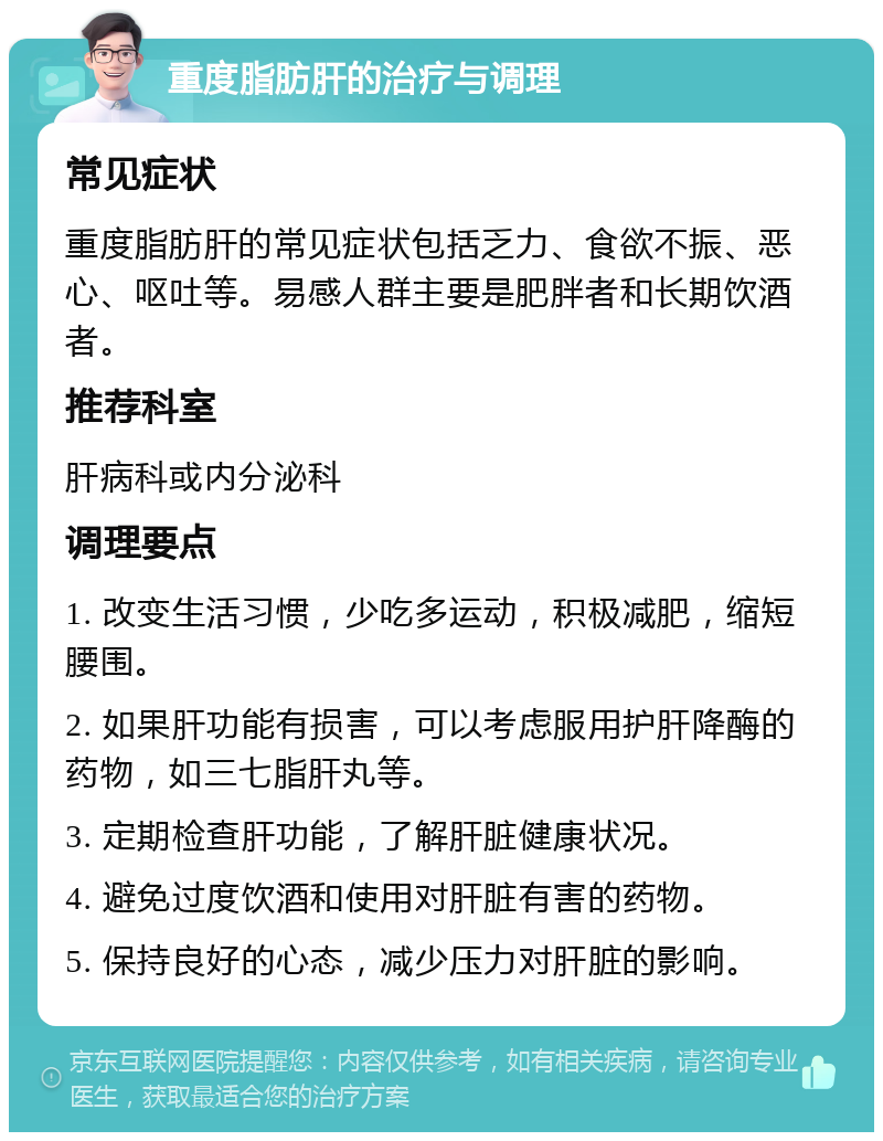 重度脂肪肝的治疗与调理 常见症状 重度脂肪肝的常见症状包括乏力、食欲不振、恶心、呕吐等。易感人群主要是肥胖者和长期饮酒者。 推荐科室 肝病科或内分泌科 调理要点 1. 改变生活习惯，少吃多运动，积极减肥，缩短腰围。 2. 如果肝功能有损害，可以考虑服用护肝降酶的药物，如三七脂肝丸等。 3. 定期检查肝功能，了解肝脏健康状况。 4. 避免过度饮酒和使用对肝脏有害的药物。 5. 保持良好的心态，减少压力对肝脏的影响。