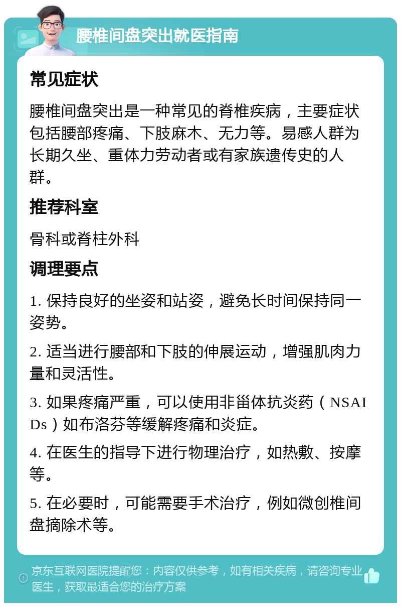 腰椎间盘突出就医指南 常见症状 腰椎间盘突出是一种常见的脊椎疾病，主要症状包括腰部疼痛、下肢麻木、无力等。易感人群为长期久坐、重体力劳动者或有家族遗传史的人群。 推荐科室 骨科或脊柱外科 调理要点 1. 保持良好的坐姿和站姿，避免长时间保持同一姿势。 2. 适当进行腰部和下肢的伸展运动，增强肌肉力量和灵活性。 3. 如果疼痛严重，可以使用非甾体抗炎药（NSAIDs）如布洛芬等缓解疼痛和炎症。 4. 在医生的指导下进行物理治疗，如热敷、按摩等。 5. 在必要时，可能需要手术治疗，例如微创椎间盘摘除术等。