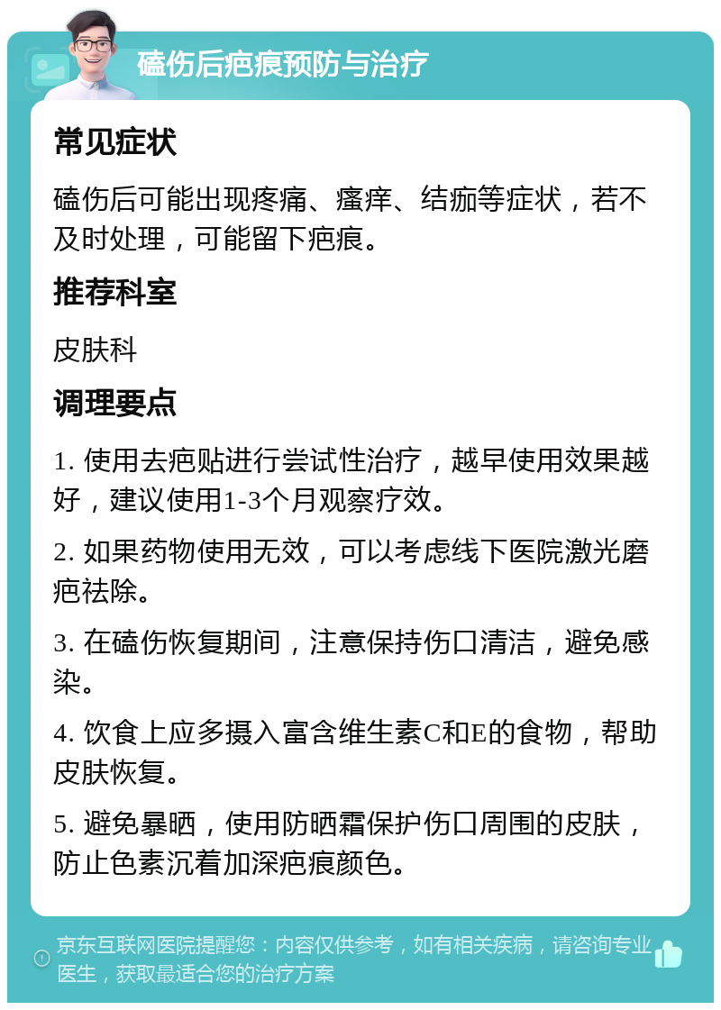 磕伤后疤痕预防与治疗 常见症状 磕伤后可能出现疼痛、瘙痒、结痂等症状，若不及时处理，可能留下疤痕。 推荐科室 皮肤科 调理要点 1. 使用去疤贴进行尝试性治疗，越早使用效果越好，建议使用1-3个月观察疗效。 2. 如果药物使用无效，可以考虑线下医院激光磨疤祛除。 3. 在磕伤恢复期间，注意保持伤口清洁，避免感染。 4. 饮食上应多摄入富含维生素C和E的食物，帮助皮肤恢复。 5. 避免暴晒，使用防晒霜保护伤口周围的皮肤，防止色素沉着加深疤痕颜色。